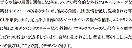 青空や緑の風景と調和しながらも、シックで都会的な外観フォルム。シャープな素材やモノトーンの縦のラインが、眺める角度により表情を変え、洗練された暮らしを象徴します。足元を引き締めるリゾートテイストの豊かな植栽、エントランスに施したモダンなテクスチャーなど、外観もパブリックスペースも、都会人を癒すこだわりの佇まいを追求しています。自然に抱かれること、都市に暮らすこと。ふたつの歓びは、ここまで美しくデザインできます。